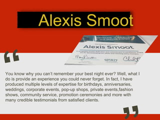Alexis Smoot
You know why you can’t remember your best night ever? Well, what I
do is provide an experience you could never forget. In fact, I have
produced multiple levels of expertise for birthdays, anniversaries,
weddings, corporate events, pop-up shops, private events,fashion
shows, community service, promotion ceremonies and more with
many credible testimonials from satisfied clients.
 