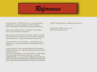 Gordon-Bennett, C. (2023, May 21). Top 12 event planning
certifications you need to propel your career. Bizzabo.
https://www.bizzabo.com/blog/event-planning-certifications
Bassey Coco. (2023). Press " coco bassey. coco bassey.
(n.d.). https://cocobassey.com/press/
Keep learning in the moments that matter. LinkedIn Learning
with Lynda: Online Training Courses for Creative, Technology,
Business Skills. (n.d.). https://www.linkedin.com/learning/
Turquoise Martin - event coordinator - martin&amp;martin ... -
linkedin. (n.d.). https://www.linkedin.com/in/turquoise-martin-
607b3578
LinkedIn learning. Online Learning Platform for Businesses |
LinkedIn Learning. (n.d.). https://learning.linkedin.com/?src=go-
pa&amp;trk=sem-
ga_campid.12612599681_asid.123631660727_crid.60729835
7714_kw.linkedin+learning+for+company_d.c_tid.kwd-
1646634661438_n.g_mt.p_geo.9011792&amp;mcid=6841846
450872315944&amp;cid=&amp;gclid=Cj0KCQjw7PCjBhDwAR
IsANo7Cgkp5CIhqaDqy5HJgiJ6u0vhlHdlTgVUw1eD_oNUrplA
vyZQF4r1hPoaAprsEALw_wcB&amp;gclsrc=aw.ds
O*Net online. O*NET OnLine. (n.d.).
https://www.onetonline.org/
 