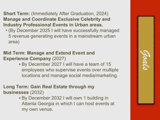 Short Term: (Immediately After Graduation, 2024)
Manage and Coordinate Exclusive Celebrity and
Industry Professional Events in Urban areas.
• (By December 2025 I will have successfully managed
5 revenue generating events in a mainstream urban
area)
Mid Term: Manage and Extend Event and
Experience Company (2027)
‣By December 2027 I will have a team of 15
employees who supervise events over multiple
locations and manage social media/marketing.
Long Term: Gain Real Estate through my
businesses (2032)
‣By December 2032 I will own 1 building in
Atlanta Georgia in which I can host events at
my own venue.
 