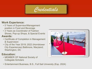 Work Experience:
• 5 Years of Supervisor/Management
position in Food and Beverage
• 3 Years as Coordinator of Fashion
Shows, Pop-up Shops, & Special Events
Education:
• MEMBER OF National Society of
Collegiate Scholars
• Entertainment Business, B.S., Full Sail University (Exp. 2024)
Awards:
• Certificate of Completion in Management
& Supervision
• City of the Year 2019; 2022 (Hornblower
City Experiences) Baltimore, Maryland;
Washington, DC
 