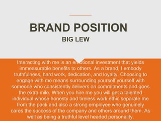 BRAND POSITION
Interacting with me is an emotional investment that yields
immeasurable benefits to others. As a brand, I embody
truthfulness, hard work, dedication, and loyalty. Choosing to
engage with me means surrounding yourself yourself with
someone who consistently delivers on commitments and goes
the extra mile. When you hire me you will get a talented
individual whose honesty and tireless work ethic separate me
from the pack and also a strong employee who genuinely
cares the success of the company and others around them. As
well as being a truthful level headed personality.
BIG LEW
 