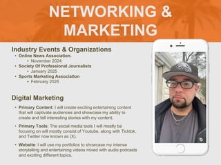 NETWORKING &
MARKETING
Industry Events & Organizations
• Online News Association.
‣ November 2024
• Society Of Professional Journalists
‣ January 2025
• Sports Marketing Association
‣ February 2025
Digital Marketing
• Primary Content: I will create exciting entertaining content
that will captivate audiences and showcase my ability to
create and tell interesting stories with my content.
• Primary Tools: The social media tools I will mostly be
focusing on will mostly consist of Youtube, along with Ticktok,
and Twitter now known as (X).
• Website: I will use my portfolios to showcase my intense
storytelling and entertaining videos mixed with audio podcasts
and exciting different topics.
Picture of You
Goes Here
 