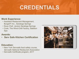 CREDENTIALS
Work Experience:
• Assistant Restaurant Management,
BurgerFi Inc., Saratoga Springs
• Sous Chef, Javiers Saratoga Springs
• Cook, The Wind-Chill Factory, Ballston
Spa
Education:
• New York Servsafe food safety course,
Servsafe National Restaurant Association
• Servsafe Certificate program, 2017
Awards:
• Serv Safe Kitchen Certification
Picture Relevant
to Your Industry
Goes Here
 