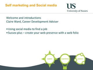 Self marketing and Social media


Welcome and introductions
Claire Ward, Career Development Adviser

• Using social media to find a job
• Sussex plus – create your web presence with a web folio
 