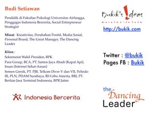 Budi Setiawan
Pendidik di Fakultas Psikologi Universitas Airlangga,
Penggagas Indonesia Bercerita, Social Entrepreneur
Strategist
                                                         http://bukik.com
Minat: Kreativitas, Perubahan Positif, Media Sosial,
Personal Brand, The Great Manager, The Dancing
Leader

Klien :
Sekretariat Wakil Presiden, BPK                          Twitter : @bukik
Para Group, BCA, PT. Santos Jaya Abadi (Kapal Api),      Pages FB : Bukik
Insan (Internet Sehat-Aman)
Semen Gresik, PT. PJB, Telkom Divre V dan VII, Pelindo
III, PLN, PDAM Surabaya, RS Grha Amerta, BRI, PT.
Berlian Jasa Terminal Indonesia, BPR Jatim
 