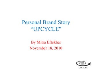Personal Brand Story
“UPCYCLE”
By Mitra Eftekhar
November 18, 2010
 
