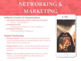 NETWORKING &
MARKETING
Industry Events & Organizations
• 4th Annual Chicago House Music Conference & Festival
‣ May 21 - 24 | Chicago, IL
• Musicians On Call
‣ Performance Program 2021-2022 | Chicago, IL
• BTS Map of Soul Tour
‣ To Be Determined | Chicago, IL
Digital Marketing
• Primary Content: Tweets about current music trends, music
success, and posts about new music ﬁndings. Once a week on
Friday will tweet new music out.
• Primary Tools: Twitter - retweet music related content and
publish my own thoughts on music and sharing new music.
promote.
• Website: Full Sail digital portfolio site to showcase school
work; use social media platform to share music and
entertainment knowledge.
 