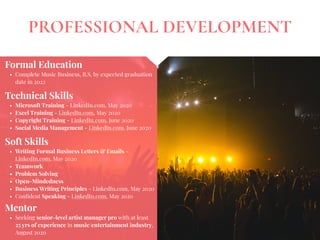 PROFESSIONAL DEVELOPMENT
Mentor
• Seeking senior-level artist manager pro with at least
25 yrs of experience in music/entertainment industry,
August 2020
Formal Education
• Complete Music Business, B.S. by expected graduation
date in 2022
Technical Skills
• Microsoft Training - LinkedIn.com, May 2020
• Excel Training - LinkedIn.com, May 2020
• Copyright Training - LinkedIn.com, June 2020
• Social Media Management - LinkedIn.com, June 2020
Soft Skills
• Writing Formal Business Letters & Emails -
LinkedIn.com, May 2020
• Teamwork
• Problem Solving
• Open-Mindedness
• Business Writing Principles - LinkedIn.com, May 2020
• Conﬁdent Speaking - LinkedIn.com, May 2020
 