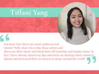 Tiffani Yang
You know how there are many undiscovered
talents? Well, what I do is take those artists and
showcase their music and talent that will entertain and inspire many. In
fact, I have already shared my tips and tricks on sharing artist's musical
talents and increased their awareness to many around the world!
“
 