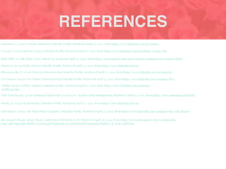 REFERENCES
Anderson, C. (2020). Connor Anderson LinkedIn Proﬁle. Retrieved April 25, 2020, from https://www.linkedin.com/in/connor-
Hard Skills vs. Soft Skills. (2020, March 31). Retrieved April 25, 2020, from https://www.indeed.com/career-advice/resumes-cover-letters/hard-
Harris, K. (2020). Kelley Harris LinkedIn Proﬁle. Retrieved April 25, 2020, from https://www.linkedin.com/in/
Klimaszewska, P. (2020). Patrycja Klimaszewska LinkedIn Proﬁle. Retrieved April 25, 2020, from https://www.linkedin.com/in/patrycja-
Live Nation. (2020). Live Nation Entertainment LinkedIn Proﬁle. Retrieved April 25, 2020, from https://www.linkedin.com/company/live-
Netﬂix. (2020). Netﬂix Company LinkedIn Proﬁle. Retrieved April 25, 2020, from https://www.linkedin.com/company/
netﬂix/people/
ONETOnLine.org. (2020). Summary Report for: 113-1011.00 - Search Artist Management. Retrieved April 25, 2020, from https://www.onetonline.org/link/
Rutsky, K. (2020). Keith Rutsky LinkedIn Proﬁle. Retrieved April 25, 2020, from https://www.linkedin.com/in/
Walt Disney. (2020). The Walt Disney Company LinkedIn Proﬁle. Retrieved April 25, 2020, from https://www.linkedin.com/company/the-walt-disney-
4th Annual Chicago House Music Conference & Festival. (n.d.). Retrieved April 26, 2020, from https://www.chicago.gov/city/en/depts/dca/
supp_info/hlp.html?fbclid=IwAR2oa4EPAYQ5zwdCSw7QNh6871KSFn84eiuXyaTBxRCg_8_tu3K_4fHYDno
Crespo, J. (2020). Johnny Crespo LinkedIn Proﬁle. Retrieved April 25, 2020, from https://www.linkedin.com/in/johnny-crespo-mb/
 