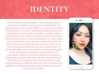 The second eldest of four siblings, Tiffani Yang, grew up in a
small town in Cedarburg, Wisconsin. Her whole life she was
surrounded by music since her father was a musician in a band
with his brothers. She grew up listening to Hmong music and
embracing her Hmong culture. She didn’t stop there and her
interest in music grew further. She enjoyed music from all over
and understood music is a universal language. Ever since music
class in elementary school, she has recognized her love and
passion for music. Growing up, she was apart of many music
clubs and has participated in many music-related shows at
school. After high school, she wanted to continue pursuing her
dream of becoming a performer. She majored in vocal
performance and later realized she found a new passion in
helping others achieve their goals. She knew she wanted to be
apart of the music industry. She then enrolled in the Music
Business program at Full Sail University, where she focuses on
building and enhancing her skills and knowledge in the music/
entertainment industry.
IDENTITY
 