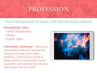 PROFESSION
Potential Job Titles:
• Artist Management
• Singer
• Talent Agent
Entertainer Archetype - Producing
entertaining content to entertain the
audience by using social media
platforms. Using relevant trends to
bring positivity and happiness to our
supporters and inspiring them to share
their talents with the world!
Music Management for music and entertainment industry
 