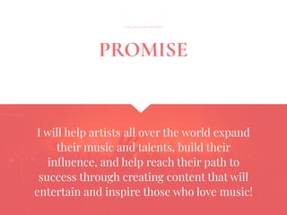 I will help artists all over the world expand
their music and talents, build their
inﬂuence, and help reach their path to
success through creating content that will
entertain and inspire those who love music!
PROMISE
 