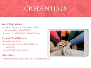 CREDENTIALS
Work Experience:
• 2 years currently with a non proﬁt
organization called NIAM
• 1 year receptionist at Carter’s Salon
Education:
• Music Business, B.S., Full Sail University (2022)
Awards/Certiﬁcates:
• Excel Certiﬁcate
• Communicating with Conﬁdence
Certiﬁcate
• Final Cut Pro Certiﬁcate
 