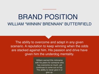 BRAND POSITION
The ability to overcome and adapt in any given
scenario. A reputation to keep winning when the odds
are stacked against him. His passion and drive have
given him the underdog mentality.
WILLIAM “WINNIN’ BRENNAN” BUTTERFIELD
William earned this nickname
with his peers for someone who
has overcome so much, yet
continues to come out on top.
The ability to never give in or
give up.
 