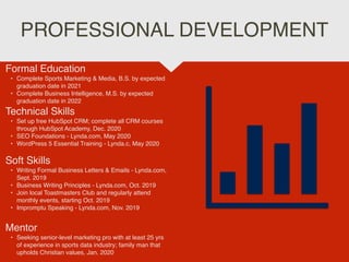 PROFESSIONAL DEVELOPMENT
Mentor
• Seeking senior-level marketing pro with at least 25 yrs
of experience in sports data industry; family man that
upholds Christian values, Jan. 2020
Formal Education
• Complete Sports Marketing & Media, B.S. by expected
graduation date in 2021
• Complete Business Intelligence, M.S. by expected
graduation date in 2022
Technical Skills
• Set up free HubSpot CRM; complete all CRM courses
through HubSpot Academy, Dec. 2020
• SEO Foundations - Lynda.com, May 2020
• WordPress 5 Essential Training - Lynda.c, May 2020
Soft Skills
• Writing Formal Business Letters & Emails - Lynda.com,
Sept. 2019
• Business Writing Principles - Lynda.com, Oct. 2019
• Join local Toastmasters Club and regularly attend
monthly events, starting Oct. 2019
• Impromptu Speaking - Lynda.com, Nov. 2019
 