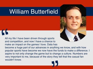 William Butterﬁeld
All my life I have been driven through sports
and competition, and now I have a chance to
make an impact on the games I love. Data has
become a huge part of our advances in anything we know, and with how
popular sports have become we now have the funds to make a difference. I
aspire to not only change the game but to change a culture. Numbers are
very important to me, because of the story they tell that the casual fan
wouldn’t know.
“
 
