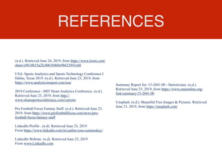 REFERENCES
(n.d.). Retrieved June 24, 2019, from https://www.loom.com/
share/e9618b15a2fc40638460e9b623041e66
USA: Sports Analytics and Sports Technology Conference I
Dallas, Texas 2019. (n.d.). Retrieved June 23, 2019, from
https://www.analyticsinsport.com/usa/
2019 Conference - MIT Sloan Analytics Conference. (n.d.).
Retrieved June 23, 2019, from http://
www.sloansportsconference.com/current/
Pro Football Focus Fantasy Staff. (n.d.). Retrieved June 23,
2019, from https://www.profootballfocus.com/news/pro-
football-focus-fantasy-staff
LinkedIn Profile . (n.d). Retrieved June 23, 2019
From https://www.linkedin.com/in/caitlin-rose-cummiskey/
LinkedIn Website. (n.d). Retrieved June 23, 2019
From www.LinkedIn.com
Summary Report for: 15-2041.00 - Statisticians. (n.d.).
Retrieved June 23, 2019, from https://www.onetonline.org/
link/summary/15-2041.00
Unsplash. (n.d.). Beautiful Free Images & Pictures. Retrieved
June 23, 2019, from https://unsplash.com/
 