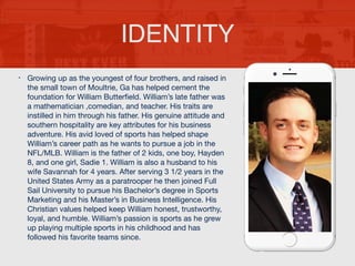 • Growing up as the youngest of four brothers, and raised in
the small town of Moultrie, Ga has helped cement the
foundation for William Butterﬁeld. William’s late father was
a mathematician ,comedian, and teacher. His traits are
instilled in him through his father. His genuine attitude and
southern hospitality are key attributes for his business
adventure. His avid loved of sports has helped shape
William’s career path as he wants to pursue a job in the
NFL/MLB. William is the father of 2 kids, one boy, Hayden
8, and one girl, Sadie 1. William is also a husband to his
wife Savannah for 4 years. After serving 3 1/2 years in the
United States Army as a paratrooper he then joined Full
Sail University to pursue his Bachelor’s degree in Sports
Marketing and his Master’s in Business Intelligence. His
Christian values helped keep William honest, trustworthy,
loyal, and humble. William’s passion is sports as he grew
up playing multiple sports in his childhood and has
followed his favorite teams since.
IDENTITY
 