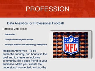 PROFESSION
Potential Job Titles:
• Statistician
• Competitive Intelligence Analyst
• Strategic Business and Technology Intelligence
Magician Archetype - To be
authentic, friendly, and honest is the
goal and to create an inclusive
community. Be a good friend to your
audience. Make your clients feel
understood, connected, and worthy.
Data Analytics for Professional Football
 