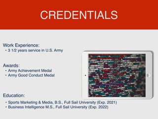 CREDENTIALS
Work Experience:
• 3 1/2 years service in U.S. Army
Education:
• Sports Marketing & Media, B.S., Full Sail University (Exp. 2021)
• Business Intelligence M.S., Full Sail University (Exp. 2022)
Awards:
• Army Achievement Medal
• Army Good Conduct Medal
 