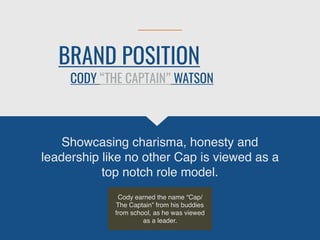 BRAND POSITION
Showcasing charisma, honesty and
leadership like no other Cap is viewed as a
top notch role model.
CODY “THE CAPTAIN” WATSON
Cody earned the name “Cap/
The Captain” from his buddies
from school, as he was viewed
as a leader.
 