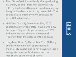 GOALS
▸ Short-Term Goal: Immediately after graduating
in January or 2021 from Full Sail University
with my Bachelor’s Degree in Sportscasting my
ﬁrst goal is to land a job in my career ﬁeld. The
goal is also to create my own podcast and
have 100 subscribers.
▸ Mid-Term Goal: By December 31st, 2026
approximately 5 years after I have earned my
Bachelor’s Degree I hope to work for ESPN
and have my own show on the network.
Hopefully from the success of the podcast.
▸ Long-Term Goal: By December 31st, 2040 my
goal is to have my own sports network
channel. My goal is also to have invested into a
few sports teams or businesses and be
recognized as the voice of sports.
 
