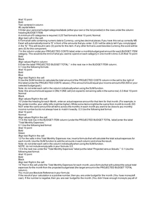 Arial 10 point
Bold
Text centered in column
All capital letters
5 Enter your personal budgetcategories/labels (either your own or the listprovided) in the rows under the column
heading BUDGETITEM.
A minimum of9 categories is required.0.25 Text formatis Arial 10 point, Normal.
Align text Left in the cell.
6 Formatall cells containing numeric data to Currency, using two decimal places.If you have this setup correctly MS
Excel will automaticallyinserta “$” in front of the amounts thatyou enter. 0.25 I will be able to tell if you simplytyped
in the “$.” This will resultin zero (0) points for this item.If any other formatis used besides Currency,the score will be
zero (0) for this component.
7 In the column under your PROJECTED COSTS label,enter a monthlybudgetgoal amountfor each BUDGET ITEM
category. This would be the limitof what you wantto spend on each category in one month’s time.0.25 Arial 10 point
Bold
Black
Align values Rightin column
8 Enter the label “PROJECTED BUDGET TOTAL:” in the next row in the BUDGET ITEM column.
0.1 Use the following formats:
Arial 10 point
Bold
Blue
Align text Rightin the cell
9 Use the SUM function to calculate the total amountof the PROJECTED COSTS column in the cell to the right of
this label (under the PROJECTED COSTS values).(This amountshould equal your income amountof$3,500 or your
selected budgetgoal.)
Note: do not enter each cell in the column individuallywhen using the SUM function.
Note: this amountshould appear in ONLY ONE cell (not copied to remaining cells in the same row).0.3 Arial 10 point
Normal
Black
Align values Rightin the cell
10 Under the heading for each Month, enter an actual expense amountfor that item for that month.(For example,in
the winter months,your utility bills mightbe higher).While some items mightbe the same from month to month,DO
NOT enter the same amountfor all items across the months.In each month you want to be close to you monthly
income number butdo not always have to match it exactly. 0.3 Use the following text format:
Arial 10 point
Normal
Align values Rightin the cell
11 In the next row in the BUDGET ITEM column (under the PROJECTED BUDGET TOTAL label) enter the label
“Total Monthly Expenses.”
0.1 Use the following text format:
Arial 10 point
Bold
Green
Align text Rightin the cell
12 For the cells in this Total Monthly Expenses row,inserta formula that will calculate the total actual expenses for
each month.Use the SUM function to add the amounts in each column and show the result.
Note: do not enter each cell in the column individuallywhen using the SUM function.
NOTE: do not include emptycells in your formula.0.5
13 In the next row under the “Total Monthly Expenses” label putthe label “Projected versus Actuals.”` 0.1 Use the
following text format:
Arial 10 point
Bold
Black
Align text Rightin the cell
14 Then in the cell under the Total Monthly Expenses for each month,use a formula that will subtractthe actual total
expenses for the month from the projected budgettotal (the target amountin the PROJECTED BUDGET TOTAL
column).
You mustuse Absolute Reference in your formula
If the resultof your calculation is a positive number,then you are under budgetfor the month.(You have moneyleft
over). If the number is negative,then you are over budgetfor the month.(You didn’thave enough moneyto pay all of
 