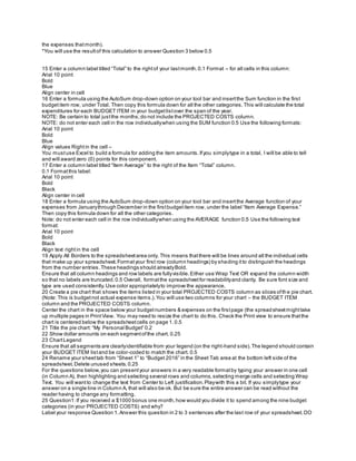 the expenses thatmonth).
*You will use the resultof this calculation to answer Question 3 below 0.5
15 Enter a column label titled “Total” to the rightof your lastmonth.0.1 Format – for all cells in this column:
Arial 10 point
Bold
Blue
Align center in cell
16 Enter a formula using the AutoSum drop-down option on your tool bar and insertthe Sum function in the first
budgetitem row, under Total. Then copy this formula down for all the other categories.This will calculate the total
expenditures for each BUDGET ITEM in your budgetlistover the span of the year.
NOTE: Be certain to total justthe months;do not include the PROJECTED COSTS column.
NOTE: do not enter each cell in the row individuallywhen using the SUM function 0.5 Use the following formats:
Arial 10 point
Bold
Blue
Align values Rightin the cell –
You mustuse Excel to build a formula for adding the item amounts.Ifyou simplytype in a total, I will be able to tell
and will award zero (0) points for this component.
17 Enter a column label titled “Item Average” to the right of the Item “Total” column.
0.1 Formatthis label:
Arial 10 point
Bold
Black
Align center in cell
18 Enter a formula using the AutoSum drop-down option on your tool bar and insertthe Average function of your
expenses from Januarythrough December in the firstbudgetitem row, under the label “Item Average Expense.”
Then copy this formula down for all the other categories.
Note: do not enter each cell in the row individuallywhen using the AVERAGE function 0.5 Use the following text
format:
Arial 10 point
Bold
Black
Align text rightin the cell
19 Apply All Borders to the spreadsheetarea only. This means thatthere will be lines around all the individual cells
that make up your spreadsheet.Formatyour first row (column headings) by shading itto distinguish the headings
from the number entries.These headings should alreadyBold.
Ensure that all column headings and row labels are fullyvisible.Either use Wrap Text OR expand the column width
so that no labels are truncated.0.5 Overall, formatthe spreadsheetfor readabilityand clarity. Be sure font size and
type are used consistently.Use color appropriatelyto improve the appearance.
20 Create a pie chart that shows the items listed in your total PROJECTED COSTS column as slices ofthe pie chart.
(Note: This is budgetnot actual expense items.).You will use two columns for your chart – the BUDGET ITEM
column and the PROJECTED COSTS column.
Center the chart in the space below your budgetnumbers & expenses on the firstpage (the spread sheetmighttake
up multiple pages in PrintView. You may need to resize the chart to do this. Check the Print view to ensure thatthe
chart is centered below the spreadsheetcells on page 1.0.5
21 Title the pie chart: “My Personal Budget” 0.2
22 Show dollar amounts on each segmentofthe chart. 0.25
23 ChartLegend
Ensure that all segments are clearlyidentifiable from your legend (on the right-hand side).The legend should contain
your BUDGET ITEM listand be color-coded to match the chart. 0.5
24 Rename your sheettab from “Sheet 1” to “Budget 2016” in the Sheet Tab area at the bottom left side of the
spreadsheet.Delete unused sheets.0.25
For the questions below,you can presentyour answers in a very readable formatby typing your answer in one cell
(in Column A), then highlighting and selecting several rows and columns,selecting merge cells and selecting Wrap
Text. You will wantto change the text from Center to Left justification.Playwith this a bit. If you simplytype your
answer on a single line in Column A, that will also be ok. But be sure the entire answer can be read without the
reader having to change any formatting.
25 Question1:If you received a $1000 bonus one month,how would you divide it to spend among the nine budget
categories (in your PROJECTED COSTS) and why?
Label your response Question 1.Answer this question in 2 to 3 sentences after the last row of your spreadsheet.DO
 