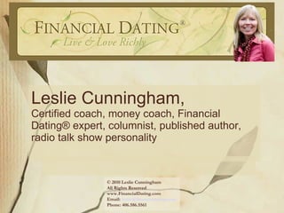 Leslie Cunningham,  Certified coach, money coach, Financial Dating® expert, columnist, published author, radio talk show personality © 2010 Leslie Cunningham All Rights Reserved  www.FinancialDating.com  Email:  [email_address] Phone: 406.586.5561  