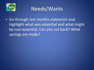 Needs/Wants 
• Go through last months statement and 
highlight what was essential and what might 
be non-essential. Can you cut back? What 
savings are made? 
 