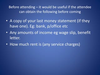 Before attending – it would be useful if the attendee 
can obtain the following before coming 
• A copy of your last money statement (if they 
have one). Eg: bank, p/office etc 
• Any amounts of income eg wage slip, benefit 
letter. 
• How much rent is (any service charges) 
 