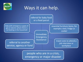 Ways it can help. 
referral for baby food 
or a food parcel 
Immediate 
Emergency 
Assistance 
essential furniture items, for 
example a bed, fridge or 
cooker 
travel costs to attend a 
job interview or 
workplace 
help with emergency supply of 
gas or electric where there is 
no heating in the household 
referral to another 
service, agency or fund 
people who are in a crisis, 
emergency or major disaster 
 
