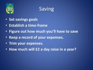 Saving 
• Set savings goals 
• Establish a time-frame 
• Figure out how much you’ll have to save 
• Keep a record of your expenses. 
• Trim your expenses. 
• How much will £2 a day raise in a year? 
 