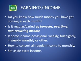 EARNINGS/INCOME 
• Do you know how much money you have got 
coming in each month? 
• Is it regular/varied eg bonuses, overtime, 
non-recurring income 
• Is some income occasional, weekly, fortnightly, 
4 weekly, monthly or other. 
• How to convert all regular income to monthly. 
• Set aside extra income. 
 