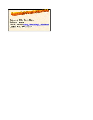 Temprosa Bldg. Town Plaza
Siniloan, Laguna
Email Address: Bong_sinalubong@yahoo.com
Contact Nos.: 09063324191
 
