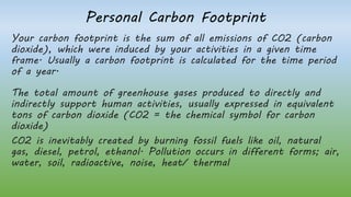 Personal Carbon Footprint
Your carbon footprint is the sum of all emissions of CO2 (carbon
dioxide), which were induced by your activities in a given time
frame. Usually a carbon footprint is calculated for the time period
of a year.
The total amount of greenhouse gases produced to directly and
indirectly support human activities, usually expressed in equivalent
tons of carbon dioxide (CO2 = the chemical symbol for carbon
dioxide)
CO2 is inevitably created by burning fossil fuels like oil, natural
gas, diesel, petrol, ethanol. Pollution occurs in different forms; air,
water, soil, radioactive, noise, heat/ thermal
 