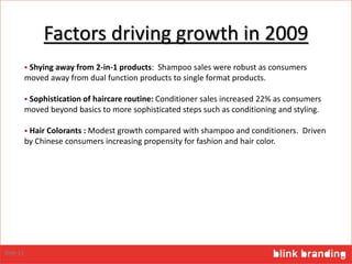 Factors driving growth in 2009
 Shying away from 2-in-1 products: Shampoo sales were robust as consumers
moved away from dual function products to single format products.
 Sophistication of haircare routine: Conditioner sales increased 22% as consumers
moved beyond basics to more sophisticated steps such as conditioning and styling.
 Hair Colorants : Modest growth compared with shampoo and conditioners. Driven
by Chinese consumers increasing propensity for fashion and hair color.
Slide 13
 