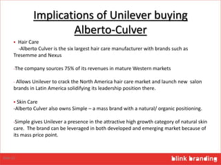Implications of Unilever buying
Alberto-Culver
 Hair Care
-Alberto Culver is the six largest hair care manufacturer with brands such as
Tresemme and Nexus
-The company sources 75% of its revenues in mature Western markets
- Allows Unilever to crack the North America hair care market and launch new salon
brands in Latin America solidifying its leadership position there.
 Skin Care
-Alberto Culver also owns Simple – a mass brand with a natural/ organic positioning.
-Simple gives Unilever a presence in the attractive high growth category of natural skin
care. The brand can be leveraged in both developed and emerging market because of
its mass price point.
Slide 15
 