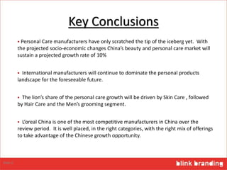 Key Conclusions
 Personal Care manufacturers have only scratched the tip of the iceberg yet. With
the projected socio-economic changes China’s beauty and personal care market will
sustain a projected growth rate of 10%
 International manufacturers will continue to dominate the personal products
landscape for the foreseeable future.
 The lion’s share of the personal care growth will be driven by Skin Care , followed
by Hair Care and the Men’s grooming segment.
 L’oreal China is one of the most competitive manufacturers in China over the
review period. It is well placed, in the right categories, with the right mix of offerings
to take advantage of the Chinese growth opportunity.
Slide 2
 