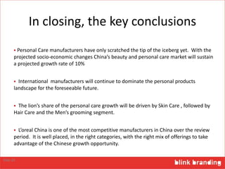 In closing, the key conclusions
 Personal Care manufacturers have only scratched the tip of the iceberg yet. With the
projected socio-economic changes China’s beauty and personal care market will sustain
a projected growth rate of 10%
 International manufacturers will continue to dominate the personal products
landscape for the foreseeable future.
 The lion’s share of the personal care growth will be driven by Skin Care , followed by
Hair Care and the Men’s grooming segment.
 L’oreal China is one of the most competitive manufacturers in China over the review
period. It is well placed, in the right categories, with the right mix of offerings to take
advantage of the Chinese growth opportunity.
Slide 26
 