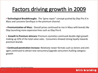 Factors driving growth in 2009
 Technological Breakthroughs: The “gene repair” concept pushed by Olay Pro X in
Mass and Lancome Genifique in the premium channel.
 Premiumization of Mass: Overall prices continued to rise in Mass with brands like
Olay launching more expensive lines such as Olay Pro-X.
 Growth in Premium skincare: Premium cosmetics continued double digit growth
making up 22% of the total value sales. Consumers showed strong loyalty towards
premium brands.
 Continued penetration increase: Relatively newer formats such as toners and anti-
agers continued to attract new consumers/upgrade consumers fuelling category
growth
9
Source: Euromonitor International 2010 SkinCare Briefing
Slide 9
 