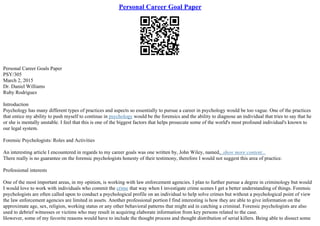 Personal Career Goal Paper
Personal Career Goals Paper
PSY/305
March 2, 2015
Dr. Daniel Williams
Ruby Rodriguez
Introduction
Psychology has many different types of practices and aspects so essentially to pursue a career in psychology would be too vague. One of the practices
that entice my ability to push myself to continue in psychology would be the forensics and the ability to diagnose an individual that tries to say that he
or she is mentally unstable. I feel that this is one of the biggest factors that helps prosecute some of the world's most profound individual's known to
our legal system.
Forensic Psychologists: Roles and Activities
An interesting article I encountered in regards to my career goals was one written by, John Wiley, named,
...show more content...
There really is no guarantee on the forensic psychologists honesty of their testimony, therefore I would not suggest this area of practice.
Professional interests
One of the most important areas, in my opinion, is working with law enforcement agencies. I plan to further pursue a degree in criminology but would
I would love to work with individuals who commit the crime that way when I investigate crime scenes I get a better understanding of things. Forensic
psychologists are often called upon to conduct a psychological profile on an individual to help solve crimes but without a psychological point of view
the law enforcement agencies are limited in assets. Another professional portion I find interesting is how they are able to give information on the
approximate age, sex, religion, working status or any other behavioral patterns that might aid in catching a criminal. Forensic psychologists are also
used to debrief witnesses or victims who may result in acquiring elaborate information from key persons related to the case.
However, some of my favorite reasons would have to include the thought process and thought distribution of serial killers. Being able to dissect some
 