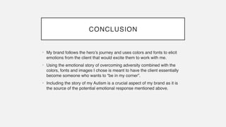 CONCLUSION
• My brand follows the hero’s journey and uses colors and fonts to elicit
emotions from the client that would excite them to work with me
.

• Using the emotional story of overcoming adversity combined with the
colors, fonts and images I chose is meant to have the client essentially
become someone who wants to “be in my corner”
.

• Including the story of my Autism is a crucial aspect of my brand as it is
the source of the potential emotional response mentioned above.
 