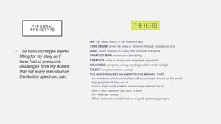 PERSONAL
ARCHETYPE
• The hero archetype seems
fitting for my story as I
have had to overcome
challenges from my Autism
that not every individual on
the Autism spectrum, can.
 