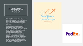PERSONAL
LOGO
• I chose this as my logo for
several reasons. I felt that having
a puzzle piece would represent
my Autism, without making that
obvious
.

• I chose the arrow because I
wanted to give the client the
feeling that part of the value that I
bring to them includes forward
movement. An example of
successful marketing that
includes an arrow in order to
inspire the thought of moving
forward can be found in the logo
for the brand Fedex, as there is
an arrow that can be spotted in
the negative space between the
E and the X in their logo.
 