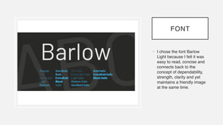 FONT
• I chose the font Barlow
Light because I felt it was
easy to read, concise and
connects back to the
concept of dependability,
strength, clarity and yet
maintains a friendly image
at the same time.
 