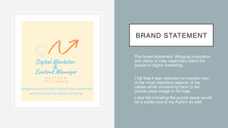 BRAND STATEMENT
• The brand statement: Bringing innovation
and clarity to help customers solve the
puzzle of digital marketing
.

• I felt that it was important to mention two
of the most important aspects of my
values while connecting back to the
puzzle piece image in my logo
.

• I also felt including the puzzle piece would
be a subtle nod to my Autism as well.
 