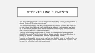 STORYTELLING ELEMENTS
• The story telling elements used in the presentation of my career journey include a
classic version of The Hero’s Journey
.

• This presentation aligns with the hero’s journey as I had to become the “hero” of
my own story: After failing at my first attempt at college, I felt defeated and gave
up on that dream. I spent more than a decade suppressing my embarrassment
over never completing a college education
.

• Through overcoming the adversity of having an undiagnosed developmental
disability for most of my life, I was able to accept my new identity and instead of
giving up, decided to embrace the positive aspects of my Autism
.

• In doing so, I was able to overcome my fear and doubt in order to finally go for my
dreams and eventually develop a successful business venture with a product that
is meant to help others with sensory issues.
 