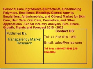 Personal Care Ingredients (Surfactants, Conditioning
Polymers, Emollients, Rheology Control Agents,
Emulsifiers, Antimicrobials, and Others) Market for Skin
Care, Hair Care, Oral Care, Cosmetics, and Other
Applications - Global Industry Analysis, Size, Share,
Growth, Trends and Forecast 2015 - 2023
Published By:
Transparency Market
Research
Contact US:
Tel: +1-518-618-1030
Email: sales@mrrse.com
Toll Free : 866-997-4948 (US-
CANADA)
 